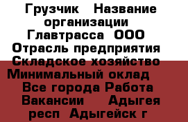 Грузчик › Название организации ­ Главтрасса, ООО › Отрасль предприятия ­ Складское хозяйство › Минимальный оклад ­ 1 - Все города Работа » Вакансии   . Адыгея респ.,Адыгейск г.